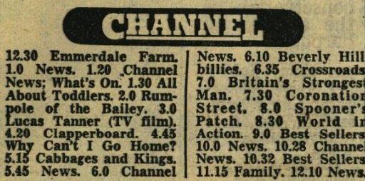 Tv listings from newspaper. Contents are: 12.30 Emmerdale Farm. 1.0 News. 1.20 Channel News; What's On. 1.30 All About Toddlers. 2.0 Rumpole of the Bailey. 3.0 Lucas Tanner (TV film). 4.20 Clapperboard. 4.45 Why Can't I Go Home? 5.15 Cabbages and Kings. 5.45 News. 6.0 Channel News. 6.10 Beverly Hillbillies. 6.35 Crossroads. 7.0 Britain's Strongest Man. 7.30 Coronation Street. 8.0 Spooner's Patch. 8.30 World in Action. 9.0 Best Sellers. 10.0 News. 10.28 Channel News. 10.32 Best Sellers. 11.15 Family. 12.10 News.