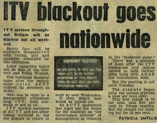 Newspaper scan. Article text: "ITV blackout goes nationwide. ITV screens throughout Britain will be blacked out all weekend. Sports fans will be especially disappointed with racing, golf and speedway scheduled for this afternoon. Later casualties today will be Sale of the Century and Police Woman. The indefinite blackout came after the technicians' union ACTT ordered its members to strike. This was in reply to a management ultimatum from ITV: work normally or not at all. ITV warned members of ACTT and two other unions involved in the pay dispute to return to work by next Wednesday. If they didn't, they would be locked out. An ACTT spokesman last night put the blame for the blackout on "the unfortunate attitude" of management in response to the "moderate claim." There was a glimmer of hope after the ITV companies and unions agreed to hold further joint talks with ACAS the conciliation body. But the meeting is not until Tuesday. The dispute began after the unions rejected a nine per cent offer. This was raised to 15 per cent, plus five per cent in fringe benefits. But the unions are holding out for 25 per cent."