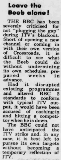 Leave the Beeb alone! THE BBC has been severely criticised for not “‘plugging the gap”’ during lTV's blackout. Short of opening a new channel or coming in with their own version of Crossroads, it is difficult to see what the Beeb could do without undermining its own schedules, prepared weeks in advance. Had it disrupted existing programmes and altered BBC 2 standards to conform with typical ITV output, it would have been accused of cashing-in and hitting a competitor when he is down. The BBC could not have anticipated the ITV strike and, in any case, it is best left to pursue its own targets without becoming a temporary reflection of ITV.